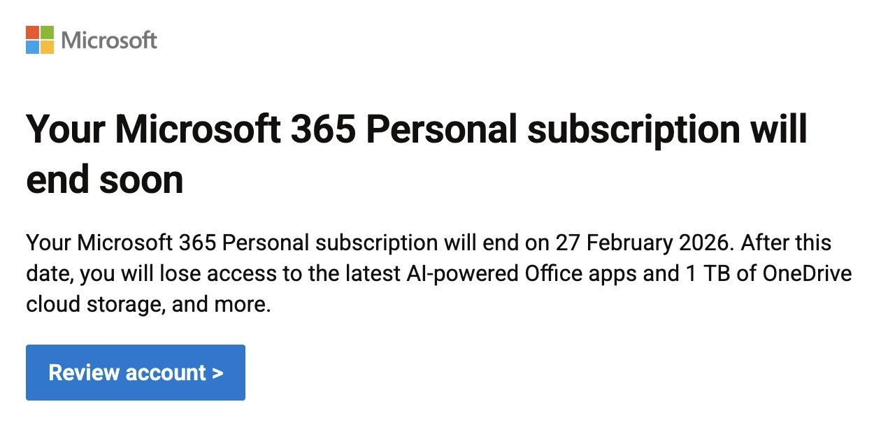 Microsoft email: Your Microsoft 365 Personal subscription will end soon

Your Microsoft 365 Personal subscription will end on 27 February 2026. After this date, you will lose access to the latest AI-powered Office apps and 1 TB of OneDrive cloud storage, and more.
