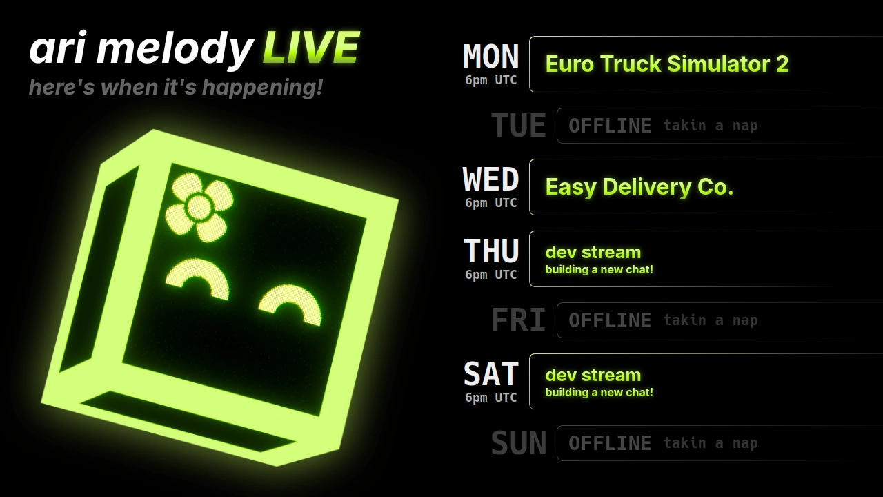 ari melody LIVE schedule: Euro Truck Simulator 2 on monday @ 6pm UTC, Easy Delivery Co. on wednesday @ 6pm UTC, dev stream (building a new chat!) on thursday @ 6pm UTC, and dev stream (building a new chat!) on saturday @ 6pm UTC