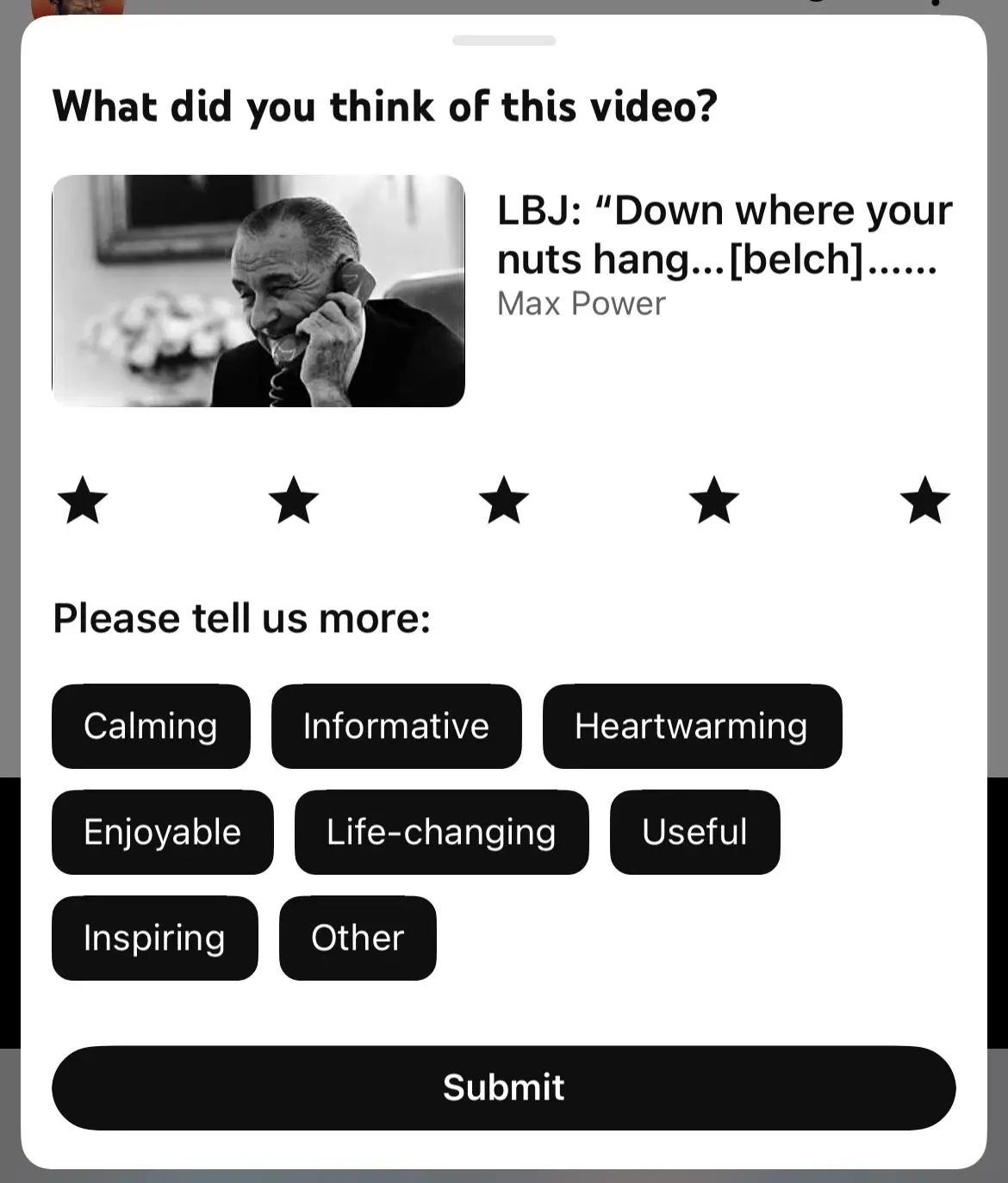youtube prompt: "What did you think of this video? (LBJ: "Down where your nuts hang...[belch]...")"

five stars. rated "calming", "informative", "heartwarming", "enjoyable", "live-changing", "useful", "inspiring", and "other"