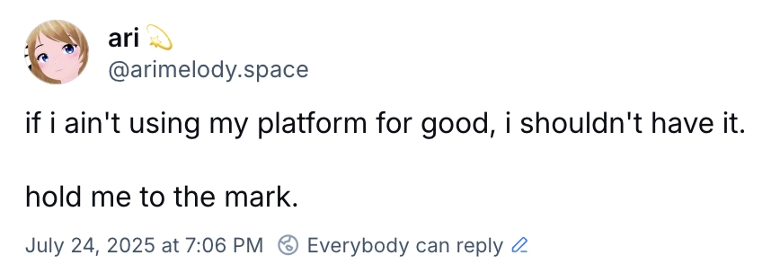 bluesky post from arimelody.space:
if i ain't using my platform for good, i shouldn't have it.

hold me to the mark.