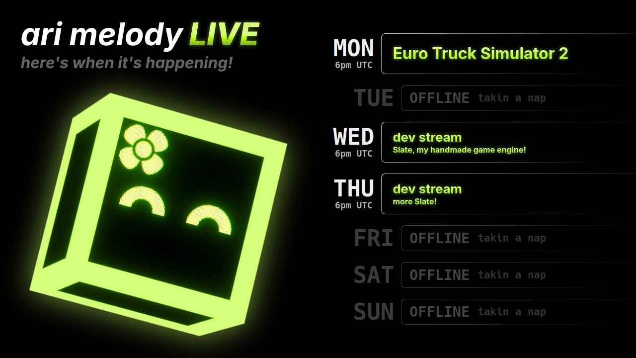 ari melody LIVE schedule: Euro Truck Simulator 2 on monday @ 6pm UTC, dev stream (Slate, my handmade game engine!) on wednesday @ 6pm UTC, and dev stream (more Slate!) on thursday @ 6pm UTC