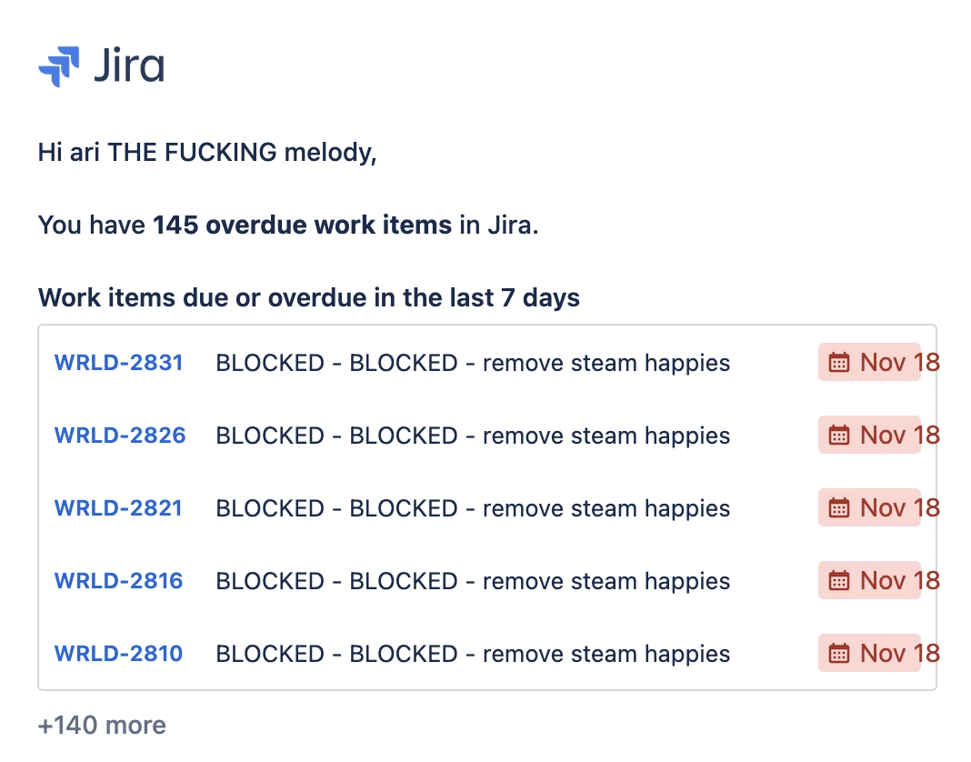 from jira: Hi ari THE FUCKING melody, you have 145 overdue work items in jira. work items due or overdue in the last 7 days: "BLOCKED - BLOCKED - remove steam happies" repeated five times, and +140 more