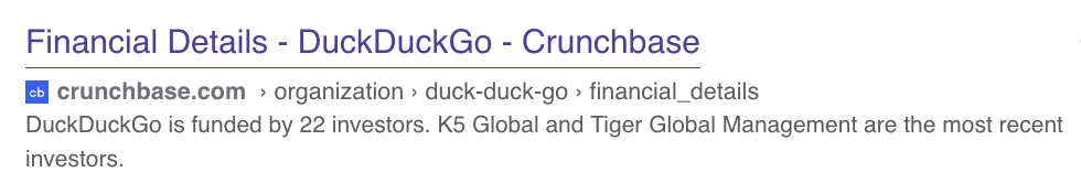 from crunchbase.com: "DuckDuckGo is funded by 22 investors. K5 Global and Tiger Global Management are the most recent investors."