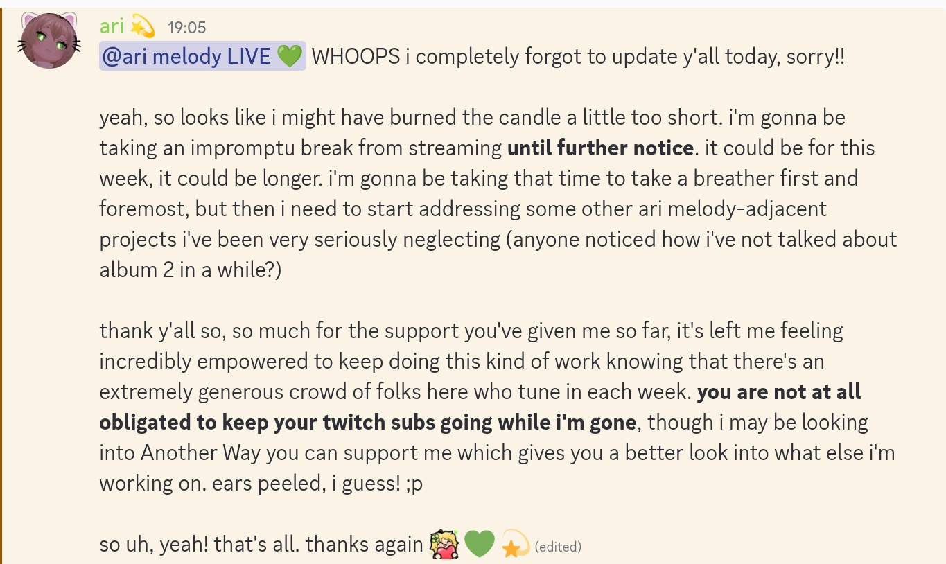 from ari:

@ari melody LIVE, WHOOPS i completely forgot to update y'all today, sorry!!

yeah, so looks like i might have burned the candle a little too short. i'm gonna be taking an impromptu break from streaming until further notice. it could be for this week, it could be longer. i'm gonna be taking that time to take a breather first and foremost, but then i need to start addressing some other ari melody-adjacent projects i've been very seriously neglecting (anyone noticed how i've not talked about album 2 in a while?)

thank y'all so, so much for the support you've given me so far, it's left me feeling incredibly empowered to keep doing this kind of work knowing that there's an extremely generous crowd of folks here who tune in each week. you are not at all obligated to keep your twitch subs going while i'm gone, though i may be looking into Another Way you can support me which gives you a better look into what else i'm working on. ears peeled, i guess! ;p

so uh, yeah! that's all. thanks again :ariLove: 💚 💫