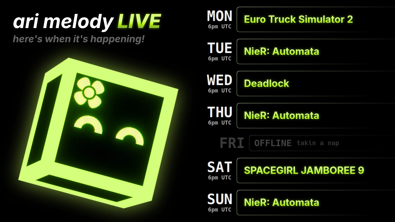 ari melody LIVE schedule: Euro Truck Simulator 2 on monday @ 6pm UTC, NieR: Automata on tuesday @ 6pm UTC, Deadlock on wednesday @ 6pm UTC, NieR: Automata on thursday @ 6pm UTC, SPACEGIRL JAMBOREE 9 on saturday @ 6pm UTC, and NieR: Automata on sunday @ 6pm UTC